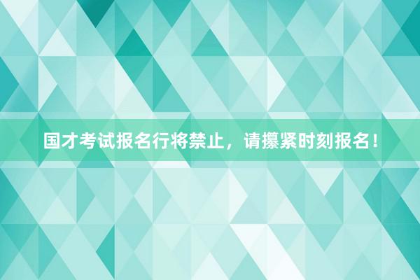 国才考试报名行将禁止，请攥紧时刻报名！